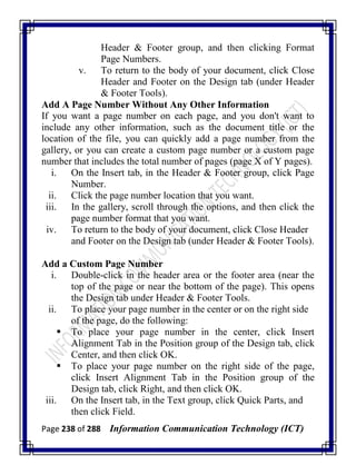 Page 238 of 288 Information Communication Technology (ICT)
Header & Footer group, and then clicking Format
Page Numbers.
v. To return to the body of your document, click Close
Header and Footer on the Design tab (under Header
& Footer Tools).
Add A Page Number Without Any Other Information
If you want a page number on each page, and you don't want to
include any other information, such as the document title or the
location of the file, you can quickly add a page number from the
gallery, or you can create a custom page number or a custom page
number that includes the total number of pages (page X of Y pages).
i. On the Insert tab, in the Header & Footer group, click Page
Number.
ii. Click the page number location that you want.
iii. In the gallery, scroll through the options, and then click the
page number format that you want.
iv. To return to the body of your document, click Close Header
and Footer on the Design tab (under Header & Footer Tools).
Add a Custom Page Number
i. Double-click in the header area or the footer area (near the
top of the page or near the bottom of the page). This opens
the Design tab under Header & Footer Tools.
ii. To place your page number in the center or on the right side
of the page, do the following:
 To place your page number in the center, click Insert
Alignment Tab in the Position group of the Design tab, click
Center, and then click OK.
 To place your page number on the right side of the page,
click Insert Alignment Tab in the Position group of the
Design tab, click Right, and then click OK.
iii. On the Insert tab, in the Text group, click Quick Parts, and
then click Field.
 