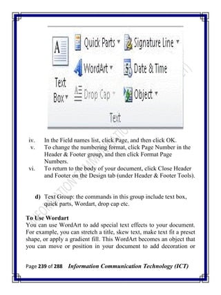 Page 239 of 288 Information Communication Technology (ICT)
iv. In the Field names list, click Page, and then click OK.
v. To change the numbering format, click Page Number in the
Header & Footer group, and then click Format Page
Numbers.
vi. To return to the body of your document, click Close Header
and Footer on the Design tab (under Header & Footer Tools).
d) Text Group: the commands in this group include text box,
quick parts, Wordart, drop cap etc.
To Use Wordart
You can use WordArt to add special text effects to your document.
For example, you can stretch a title, skew text, make text fit a preset
shape, or apply a gradient fill. This WordArt becomes an object that
you can move or position in your document to add decoration or
 