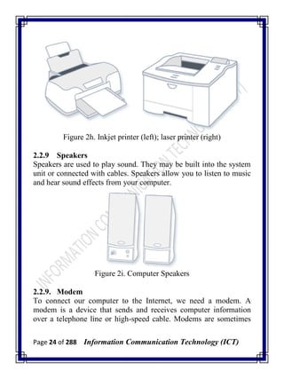 Page 24 of 288 Information Communication Technology (ICT)
Figure 2h. Inkjet printer (left); laser printer (right)
2.2.9 Speakers
Speakers are used to play sound. They may be built into the system
unit or connected with cables. Speakers allow you to listen to music
and hear sound effects from your computer.
Figure 2i. Computer Speakers
2.2.9. Modem
To connect our computer to the Internet, we need a modem. A
modem is a device that sends and receives computer information
over a telephone line or high-speed cable. Modems are sometimes
 