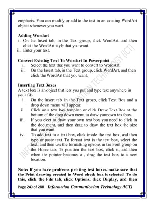 Page 240 of 288 Information Communication Technology (ICT)
emphasis. You can modify or add to the text in an existing WordArt
object whenever you want.
Adding Wordart
i. On the Insert tab, in the Text group, click WordArt, and then
click the WordArt style that you want.
ii. Enter your text.
Convert Existing Text To Wordart In Powerpoint
i. Select the text that you want to convert to WordArt.
ii. On the Insert tab, in the Text group, click WordArt, and then
click the WordArt that you want.
Inserting Text Boxes
A text box is an object that lets you put and type text anywhere in
your file.
i. On the Insert tab, in the Text group, click Text Box and a
drop down menu will appear.
ii. Click on a text box template or click Draw Text Box at the
bottom of the drop down menu to draw your own text box.
iii. If you elect to draw your own text box you need to click in
the document, and then drag to draw the text box the size
that you want.
iv. To add text to a text box, click inside the text box, and then
type or paste text. To format text in the text box, select the
text, and then use the formatting options in the Font group on
the Home tab. To position the text box, click it, and then
when the pointer becomes a , drag the text box to a new
location.
Note: If you have problems printing text boxes, make sure that
the Print drawing created in Word check box is selected. To do
this, click the File tab, click Options, click Display, and then
 