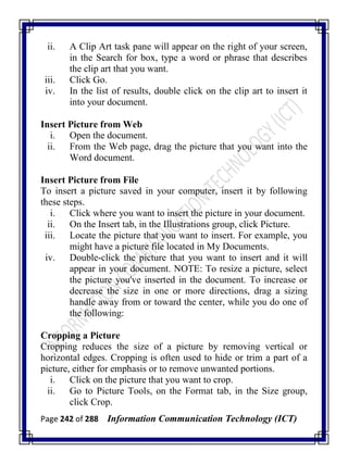 Page 242 of 288 Information Communication Technology (ICT)
ii. A Clip Art task pane will appear on the right of your screen,
in the Search for box, type a word or phrase that describes
the clip art that you want.
iii. Click Go.
iv. In the list of results, double click on the clip art to insert it
into your document.
Insert Picture from Web
i. Open the document.
ii. From the Web page, drag the picture that you want into the
Word document.
Insert Picture from File
To insert a picture saved in your computer, insert it by following
these steps.
i. Click where you want to insert the picture in your document.
ii. On the Insert tab, in the Illustrations group, click Picture.
iii. Locate the picture that you want to insert. For example, you
might have a picture file located in My Documents.
iv. Double-click the picture that you want to insert and it will
appear in your document. NOTE: To resize a picture, select
the picture you've inserted in the document. To increase or
decrease the size in one or more directions, drag a sizing
handle away from or toward the center, while you do one of
the following:
Cropping a Picture
Cropping reduces the size of a picture by removing vertical or
horizontal edges. Cropping is often used to hide or trim a part of a
picture, either for emphasis or to remove unwanted portions.
i. Click on the picture that you want to crop.
ii. Go to Picture Tools, on the Format tab, in the Size group,
click Crop.
 