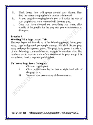Page 243 of 288 Information Communication Technology (ICT)
iii. Black dotted lines will appear around your picture. Then
drag the center cropping handle on that side inward.
iv. As you drag the cropping handle you will notice the area of
your graphic you want removed will become gray.
v. Once you have cropped out everything you want, click
outside of the graphic for the gray area you want removed to
disappear.
Practice 8
Working With Page Layout Tab
The page layout tab is made up of the following groups; theme, page
setup, page background, paragraph, arrange. We shall discuss page
setup and page background group. The page setup group is made up
of the following commands/menus; margin, orientation, size, line
numbers etc. to execute some of the commands in page setup; it is
advisable to invoke page setup dialog box.
To Invoke Page Setup Dialog box
i. Click on page layout
ii. Click on the arrow by the bottom right hand side of
the page setup
iii. You can now execute any of the commands
 