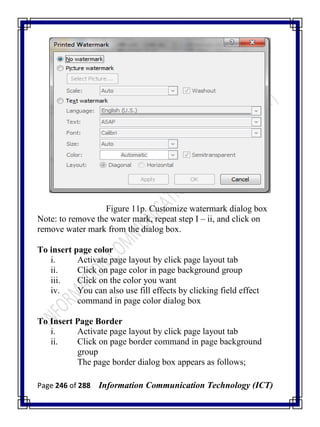 Page 246 of 288 Information Communication Technology (ICT)
Figure 11p. Customize watermark dialog box
Note: to remove the water mark, repeat step I – ii, and click on
remove water mark from the dialog box.
To insert page color
i. Activate page layout by click page layout tab
ii. Click on page color in page background group
iii. Click on the color you want
iv. You can also use fill effects by clicking field effect
command in page color dialog box
To Insert Page Border
i. Activate page layout by click page layout tab
ii. Click on page border command in page background
group
The page border dialog box appears as follows;
 