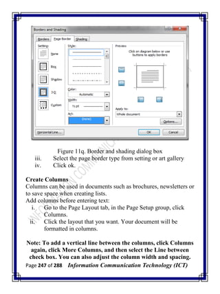 Page 247 of 288 Information Communication Technology (ICT)
Figure 11q. Border and shading dialog box
iii. Select the page border type from setting or art gallery
iv. Click ok.
Create Columns
Columns can be used in documents such as brochures, newsletters or
to save space when creating lists.
Add columns before entering text:
i. Go to the Page Layout tab, in the Page Setup group, click
Columns.
ii. Click the layout that you want. Your document will be
formatted in columns.
Note: To add a vertical line between the columns, click Columns
again, click More Columns, and then select the Line between
check box. You can also adjust the column width and spacing.
 