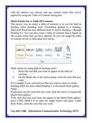 Page 249 of 288 Information Communication Technology (ICT)
with the options you choose and any custom styles that you've
applied by using the Table of Contents dialog box.
Mark Entries for A Table Of Contents
The easiest way to create a table of contents is to use the built-in
heading styles (heading style: Formatting applied to a heading.
Microsoft Word has nine different built-in styles: Heading 1 through
Heading 9.). You can also create a table of contents that is based on
the custom styles that you have applied. Or you can assign the table
of contents levels to individual text entries.
Mark entries by using built-in heading styles
i. Select the text that you want to appear in the table of
contents.
ii. On the Home tab, in the Styles group, click the style that you
want.
For example, if you selected text that you want to style as a main
heading, click the style called Heading 1 in the Quick Style gallery.
Notes
If you don't see the style that you want, click the arrow to expand the
Quick Style gallery.
If the style that you want does not appear in the Quick Style gallery,
press CTRL+SHIFT+S to open the Apply Styles task pane. Under
Style Name, click the style that you want.
 