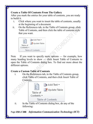 Page 250 of 288 Information Communication Technology (ICT)
Create a Table Of Contents From The Gallery
After you mark the entries for your table of contents, you are ready
to build it.
i. Click where you want to insert the table of contents, usually
at the beginning of a document.
ii. On the References tab, in the Table of Contents group, click
Table of Contents, and then click the table of contents style
that you want.
Note If you want to specify more options — for example, how
many heading levels to show — click Insert Table of Contents to
open the Table of Contents dialog box. To find out more about the
different options.
Create a Custom Table of Contents
i. On the References tab, in the Table of Contents group,
click Table of Contents, and then click Insert Table of
Contents.
ii. In the Table of Contents dialog box, do any of the
following:
 