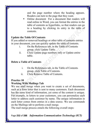 Page 252 of 288 Information Communication Technology (ICT)
and the page number where the heading appears.
Readers can turn to the page that they want.
 Online document For a document that readers will
read online in Word, you can format the entries in the
table of contents as hyperlinks, so that readers can go
to a heading by clicking its entry in the table of
contents.
Update the Table Of Contents
If you added or removed headings or other table of contents entries
in your document, you can quickly update the table of contents.
i. On the References tab, in the Table of Contents
group, click Update Table.
ii. Click Update page numbers only or Update entire
table.
Delete a Table of Contents
i. On the References tab, in the Table of Contents
group, click Table of Contents.
ii. Click Remove Table of Contents.
Practice 10
Working With Mailings Tab
We use mail merge when you want to create a set of documents,
such as a form letter that is sent to many customers. Each document
has the same kind of information, yet some of the content is unique.
For example, in letters to your customers, you can personalize each
letter to address each customer by name. The unique information in
each letter comes from entries in a data source. We use commands
on the Mailings tab to perform a mail merge.
The mail merge process entails the following overall steps:
 