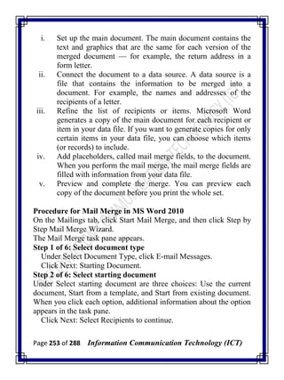 Page 253 of 288 Information Communication Technology (ICT)
i. Set up the main document. The main document contains the
text and graphics that are the same for each version of the
merged document — for example, the return address in a
form letter.
ii. Connect the document to a data source. A data source is a
file that contains the information to be merged into a
document. For example, the names and addresses of the
recipients of a letter.
iii. Refine the list of recipients or items. Microsoft Word
generates a copy of the main document for each recipient or
item in your data file. If you want to generate copies for only
certain items in your data file, you can choose which items
(or records) to include.
iv. Add placeholders, called mail merge fields, to the document.
When you perform the mail merge, the mail merge fields are
filled with information from your data file.
v. Preview and complete the merge. You can preview each
copy of the document before you print the whole set.
Procedure for Mail Merge in MS Word 2010
On the Mailings tab, click Start Mail Merge, and then click Step by
Step Mail Merge Wizard.
The Mail Merge task pane appears.
Step 1 of 6: Select document type
Under Select Document Type, click E-mail Messages.
Click Next: Starting Document.
Step 2 of 6: Select starting document
Under Select starting document are three choices: Use the current
document, Start from a template, and Start from existing document.
When you click each option, additional information about the option
appears in the task pane.
Click Next: Select Recipients to continue.
 