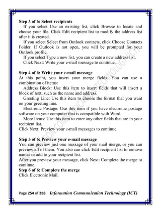 Page 254 of 288 Information Communication Technology (ICT)
Step 3 of 6: Select recipients
If you select Use an existing list, click Browse to locate and
choose your file. Click Edit recipient list to modify the address list
after it is created.
If you select Select from Outlook contacts, click Choose Contacts
Folder. If Outlook is not open, you will be prompted for your
Outlook profile.
If you select Type a new list, you can create a new address list.
Click Next: Write your e-mail message to continue.
Step 4 of 6: Write your e-mail message
At this point, you insert your merge fields. You can use a
combination of items:
Address Block: Use this item to insert fields that will insert a
block of text, such as the name and address.
Greeting Line: Use this item to choose the format that you want
on your greeting line.
Electronic Postage: Use this item if you have electronic postage
software on your computer that is compatible with Word.
More Items: Use this item to enter any other fields that are in your
recipient list.
Click Next: Preview your e-mail messages to continue.
Step 5 of 6: Preview your e-mail message
You can preview just one message of your mail merge, or you can
preview all of them. You also can click Edit recipient list to remove
names or add to your recipient list.
After you preview your message, click Next: Complete the merge to
continue.
Step 6 of 6: Complete the merge
Click Electronic Mail.
 