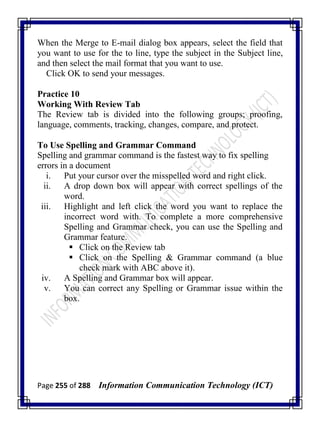 Page 255 of 288 Information Communication Technology (ICT)
When the Merge to E-mail dialog box appears, select the field that
you want to use for the to line, type the subject in the Subject line,
and then select the mail format that you want to use.
Click OK to send your messages.
Practice 10
Working With Review Tab
The Review tab is divided into the following groups; proofing,
language, comments, tracking, changes, compare, and protect.
To Use Spelling and Grammar Command
Spelling and grammar command is the fastest way to fix spelling
errors in a document
i. Put your cursor over the misspelled word and right click.
ii. A drop down box will appear with correct spellings of the
word.
iii. Highlight and left click the word you want to replace the
incorrect word with. To complete a more comprehensive
Spelling and Grammar check, you can use the Spelling and
Grammar feature.
 Click on the Review tab
 Click on the Spelling & Grammar command (a blue
check mark with ABC above it).
iv. A Spelling and Grammar box will appear.
v. You can correct any Spelling or Grammar issue within the
box.
 