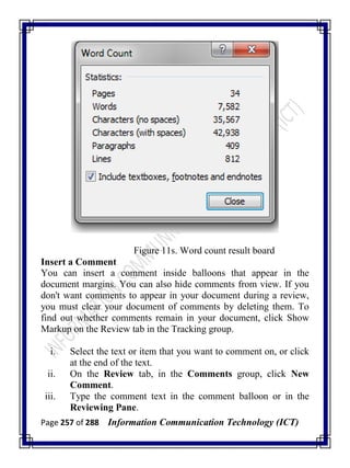Page 257 of 288 Information Communication Technology (ICT)
Figure 11s. Word count result board
Insert a Comment
You can insert a comment inside balloons that appear in the
document margins. You can also hide comments from view. If you
don't want comments to appear in your document during a review,
you must clear your document of comments by deleting them. To
find out whether comments remain in your document, click Show
Markup on the Review tab in the Tracking group.
i. Select the text or item that you want to comment on, or click
at the end of the text.
ii. On the Review tab, in the Comments group, click New
Comment.
iii. Type the comment text in the comment balloon or in the
Reviewing Pane.
 