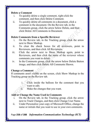 Page 258 of 288 Information Communication Technology (ICT)
Delete a Comment
i. To quickly delete a single comment, right-click the
comment, and then click Delete Comment.
ii. To quickly delete all comments in a document, click a
comment in the document. On the Review tab, in the
Comments group, click the arrow below Delete, and then
click Delete All Comments in Document.
Delete Comments from a Specific Reviewer
i. On the Review tab, in the Tracking group, click the arrow
next to Show Markup.
ii. To clear the check boxes for all reviewers, point to
Reviewers, and then click All Reviewers.
iii. Click the arrow next to Show Markup again, point to
Reviewers, and then click the name of the reviewer whose
comments you want to delete.
iv. In the Comments group, click the arrow below Delete Button
image, and then click Delete All Comments Shown.
Change a Comment
If comments aren't visible on the screen, click Show Markup in the
Tracking group on the Review tab.
i. Click inside the balloon for the comment that you
want to edit.
ii. Make the changes that you want.
Add or Change the Name Used in Comments
i. On the Review tab, in the Tracking group, click the arrow
next to Track Changes, and then click Change User Name.
ii. Under Personalize your copy of Microsoft Office, change the
name or initials that you want to use in your own comments.
 