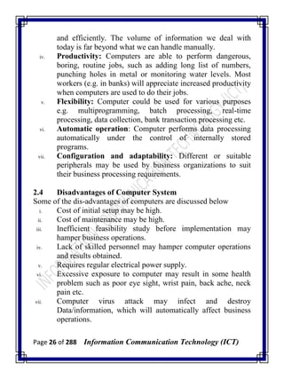 Page 26 of 288 Information Communication Technology (ICT)
and efficiently. The volume of information we deal with
today is far beyond what we can handle manually.
iv. Productivity: Computers are able to perform dangerous,
boring, routine jobs, such as adding long list of numbers,
punching holes in metal or monitoring water levels. Most
workers (e.g. in banks) will appreciate increased productivity
when computers are used to do their jobs.
v. Flexibility: Computer could be used for various purposes
e.g. multiprogramming, batch processing, real-time
processing, data collection, bank transaction processing etc.
vi. Automatic operation: Computer performs data processing
automatically under the control of internally stored
programs.
vii. Configuration and adaptability: Different or suitable
peripherals may be used by business organizations to suit
their business processing requirements.
2.4 Disadvantages of Computer System
Some of the dis-advantages of computers are discussed below
i. Cost of initial setup may be high.
ii. Cost of maintenance may be high.
iii. Inefficient feasibility study before implementation may
hamper business operations.
iv. Lack of skilled personnel may hamper computer operations
and results obtained.
v. Requires regular electrical power supply.
vi. Excessive exposure to computer may result in some health
problem such as poor eye sight, wrist pain, back ache, neck
pain etc.
vii. Computer virus attack may infect and destroy
Data/information, which will automatically affect business
operations.
 