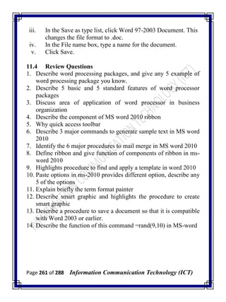 Page 261 of 288 Information Communication Technology (ICT)
iii. In the Save as type list, click Word 97-2003 Document. This
changes the file format to .doc.
iv. In the File name box, type a name for the document.
v. Click Save.
11.4 Review Questions
1. Describe word processing packages, and give any 5 example of
word processing package you know.
2. Describe 5 basic and 5 standard features of word processor
packages
3. Discuss area of application of word processor in business
organization
4. Describe the component of MS word 2010 ribbon
5. Why quick access toolbar
6. Describe 3 major commands to generate sample text in MS word
2010
7. Identify the 6 major procedures to mail merge in MS word 2010
8. Define ribbon and give function of components of ribbon in ms-
word 2010
9. Highlights procedure to find and apply a template in word 2010
10. Paste options in ms-2010 provides different option, describe any
5 of the options
11. Explain briefly the term format painter
12. Describe smart graphic and highlights the procedure to create
smart graphic
13. Describe a procedure to save a document so that it is compatible
with Word 2003 or earlier.
14. Describe the function of this command =rand(9,10) in MS-word
 
