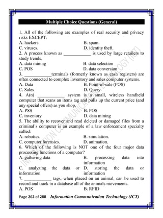 Page 262 of 288 Information Communication Technology (ICT)
Multiple Choice Questions (General)
1. All of the following are examples of real security and privacy
risks EXCEPT:
A. hackers. B. spam.
C. viruses. D. identity theft.
2. A process known as ____________ is used by large retailers to
study trends.
A. data mining B. data selection
C. POS D. data conversion
3. ____________terminals (formerly known as cash registers) are
often connected to complex inventory and sales computer systems.
A. Data B. Point-of-sale (POS)
C. Sales D. Query
4. A(n) ____________ system is a small, wireless handheld
computer that scans an items tag and pulls up the current price (and
any special offers) as you shop.
A. PSS B. POS
C. inventory D. data mining
5. The ability to recover and read deleted or damaged files from a
criminal‘s computer is an example of a law enforcement specialty
called:
A. robotics. B. simulation.
C. computer forensics. D. animation.
6. Which of the following is NOT one of the four major data
processing functions of a computer?
A. gathering data B. processing data into
information
C. analyzing the data or
information
D. storing the data or
information
7. ____________ tags, when placed on an animal, can be used to
record and track in a database all of the animals movements.
A. POS B. RFID
 