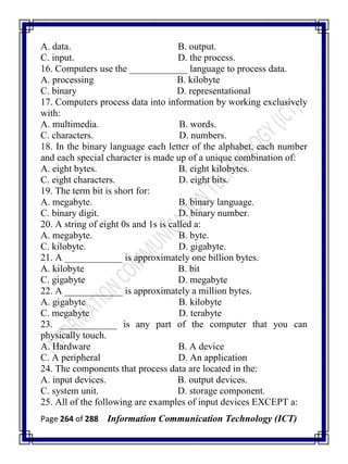 Page 264 of 288 Information Communication Technology (ICT)
A. data. B. output.
C. input. D. the process.
16. Computers use the ____________ language to process data.
A. processing B. kilobyte
C. binary D. representational
17. Computers process data into information by working exclusively
with:
A. multimedia. B. words.
C. characters. D. numbers.
18. In the binary language each letter of the alphabet, each number
and each special character is made up of a unique combination of:
A. eight bytes. B. eight kilobytes.
C. eight characters. D. eight bits.
19. The term bit is short for:
A. megabyte. B. binary language.
C. binary digit. D. binary number.
20. A string of eight 0s and 1s is called a:
A. megabyte. B. byte.
C. kilobyte. D. gigabyte.
21. A ____________ is approximately one billion bytes.
A. kilobyte B. bit
C. gigabyte D. megabyte
22. A ____________ is approximately a million bytes.
A. gigabyte B. kilobyte
C. megabyte D. terabyte
23. ____________ is any part of the computer that you can
physically touch.
A. Hardware B. A device
C. A peripheral D. An application
24. The components that process data are located in the:
A. input devices. B. output devices.
C. system unit. D. storage component.
25. All of the following are examples of input devices EXCEPT a:
 