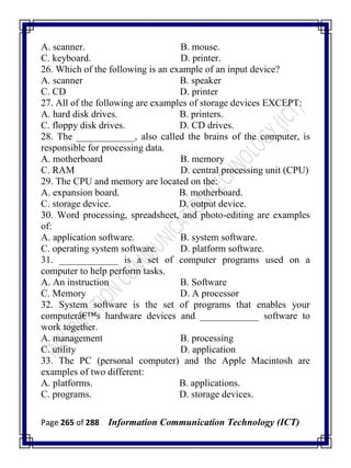 Page 265 of 288 Information Communication Technology (ICT)
A. scanner. B. mouse.
C. keyboard. D. printer.
26. Which of the following is an example of an input device?
A. scanner B. speaker
C. CD D. printer
27. All of the following are examples of storage devices EXCEPT:
A. hard disk drives. B. printers.
C. floppy disk drives. D. CD drives.
28. The ____________, also called the brains of the computer, is
responsible for processing data.
A. motherboard B. memory
C. RAM D. central processing unit (CPU)
29. The CPU and memory are located on the:
A. expansion board. B. motherboard.
C. storage device. D. output device.
30. Word processing, spreadsheet, and photo-editing are examples
of:
A. application software. B. system software.
C. operating system software. D. platform software.
31. ____________ is a set of computer programs used on a
computer to help perform tasks.
A. An instruction B. Software
C. Memory D. A processor
32. System software is the set of programs that enables your
computerâ€™s hardware devices and ____________ software to
work together.
A. management B. processing
C. utility D. application
33. The PC (personal computer) and the Apple Macintosh are
examples of two different:
A. platforms. B. applications.
C. programs. D. storage devices.
 