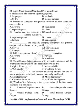 Page 266 of 288 Information Communication Technology (ICT)
34. Apple Macintoshes (Macs) and PCs use different ____________
to process data and different operating systems.
A. languages B. methods
C. CPUs D. storage devices
35. Servers are computers that provide resources to other computers
connected to a:
A. network. B. mainframe.
C. supercomputer. D. client.
36. Smaller and less expensive PC-based servers are replacing
____________ in many businesses.
A. supercomputers B. clients
C. laptops D. mainframes
37. ____________ are specially designed computers that perform
complex calculations extremely rapidly.
A. Servers B. Supercomputers
C. Laptops D. Mainframes
38. DSL is an example of a(n) ____________ connection.
A. network B. wireless
C. slow D. broadband
39. The difference between people with access to computers and the
Internet and those without this access is known as the:
A. digital divide. B. Internet divide.
C. Web divide. D. broadband divide.
40. ____________ is the science revolving around the use of
nanostructures to build devices on an extremely small scale.
A. Nanotechnology B. Micro-technology
C. Computer forensics D. Artificial intelligence
41. Which of the following is the correct order of the four major
functions of a computer?
A. Process--Output--Input--
Storage
B. Input--Output--Process--
Storage
C. Process--Storage--Input--
Output
D. Input--Process--Output--
Storage
 