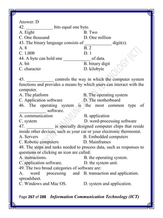 Page 267 of 288 Information Communication Technology (ICT)
Answer: D
42. ____________ bits equal one byte.
A. Eight B. Two
C. One thousand D. One million
43. The binary language consists of ____________ digit(s).
A. 8 B. 2
C. 1,000 D. 1
44. A byte can hold one ____________ of data.
A. bit B. binary digit
C. character D. kilobyte
45. ____________ controls the way in which the computer system
functions and provides a means by which users can interact with the
computer.
A. The platform B. The operating system
C. Application software D. The motherboard
46. The operating system is the most common type of
____________ software.
A. communication B. application
C. system D. word-processing software
47. ____________ is specially designed computer chips that reside
inside other devices, such as your car or your electronic thermostat.
A. Servers B. Embedded computers
C. Robotic computers D. Mainframes
48. The steps and tasks needed to process data, such as responses to
questions or clicking an icon are called:
A. instructions. B. the operating system.
C. application software. D. the system unit.
49. The two broad categories of software are:
A. word processing and
spreadsheet.
B. transaction and application.
C. Windows and Mac OS. D. system and application.
 