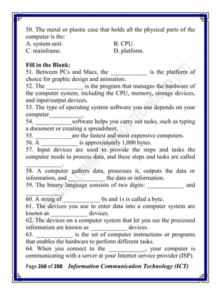 Page 268 of 288 Information Communication Technology (ICT)
50. The metal or plastic case that holds all the physical parts of the
computer is the:
A. system unit. B. CPU.
C. mainframe. D. platform.
Fill in the Blank:
51. Between PCs and Macs, the ____________ is the platform of
choice for graphic design and animation.
52. The ____________ is the program that manages the hardware of
the computer system, including the CPU, memory, storage devices,
and input/output devices.
53. The type of operating system software you use depends on your
computer___________.
54. ____________software helps you carry out tasks, such as typing
a document or creating a spreadsheet.
55. ____________are the fastest and most expensive computers.
56. A ____________ is approximately 1,000 bytes.
57. Input devices are used to provide the steps and tasks the
computer needs to process data, and these steps and tasks are called
____________.
58. A computer gathers data, processes it, outputs the data or
information, and ____________ the data or information.
59. The binary language consists of two digits: ____________ and
____________.
60. A string of ____________ 0s and 1s is called a byte.
61. The devices you use to enter data into a computer system are
known as ____________ devices.
62. The devices on a computer system that let you see the processed
information are known as ____________ devices.
63. ____________ is the set of computer instructions or programs
that enables the hardware to perform different tasks.
64. When you connect to the ____________, your computer is
communicating with a server at your Internet service provider (ISP).
 