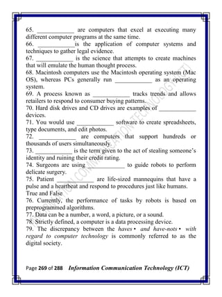Page 269 of 288 Information Communication Technology (ICT)
65. ____________ are computers that excel at executing many
different computer programs at the same time.
66. ____________is the application of computer systems and
techniques to gather legal evidence.
67. ____________ is the science that attempts to create machines
that will emulate the human thought process.
68. Macintosh computers use the Macintosh operating system (Mac
OS), whereas PCs generally run ____________ as an operating
system.
69. A process known as ____________ tracks trends and allows
retailers to respond to consumer buying patterns.
70. Hard disk drives and CD drives are examples of ____________
devices.
71. You would use ____________ software to create spreadsheets,
type documents, and edit photos.
72. ____________ are computers that support hundreds or
thousands of users simultaneously.
73. ____________ is the term given to the act of stealing someone‘s
identity and ruining their credit rating.
74. Surgeons are using ____________ to guide robots to perform
delicate surgery.
75. Patient ____________ are life-sized mannequins that have a
pulse and a heartbeat and respond to procedures just like humans.
True and False
76. Currently, the performance of tasks by robots is based on
preprogrammed algorithms.
77. Data can be a number, a word, a picture, or a sound.
78. Strictly defined, a computer is a data processing device.
79. The discrepancy between the haves• and have-nots• with
regard to computer technology is commonly referred to as the
digital society.
 