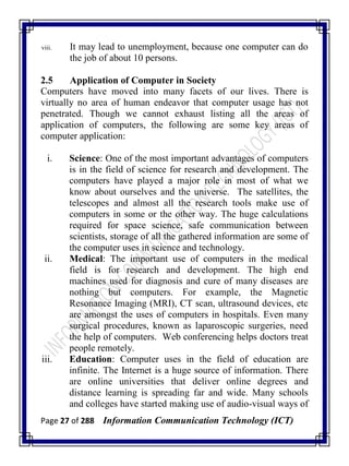 Page 27 of 288 Information Communication Technology (ICT)
viii. It may lead to unemployment, because one computer can do
the job of about 10 persons.
2.5 Application of Computer in Society
Computers have moved into many facets of our lives. There is
virtually no area of human endeavor that computer usage has not
penetrated. Though we cannot exhaust listing all the areas of
application of computers, the following are some key areas of
computer application:
i. Science: One of the most important advantages of computers
is in the field of science for research and development. The
computers have played a major role in most of what we
know about ourselves and the universe. The satellites, the
telescopes and almost all the research tools make use of
computers in some or the other way. The huge calculations
required for space science, safe communication between
scientists, storage of all the gathered information are some of
the computer uses in science and technology.
ii. Medical: The important use of computers in the medical
field is for research and development. The high end
machines used for diagnosis and cure of many diseases are
nothing but computers. For example, the Magnetic
Resonance Imaging (MRI), CT scan, ultrasound devices, etc
are amongst the uses of computers in hospitals. Even many
surgical procedures, known as laparoscopic surgeries, need
the help of computers. Web conferencing helps doctors treat
people remotely.
iii. Education: Computer uses in the field of education are
infinite. The Internet is a huge source of information. There
are online universities that deliver online degrees and
distance learning is spreading far and wide. Many schools
and colleges have started making use of audio-visual ways of
 