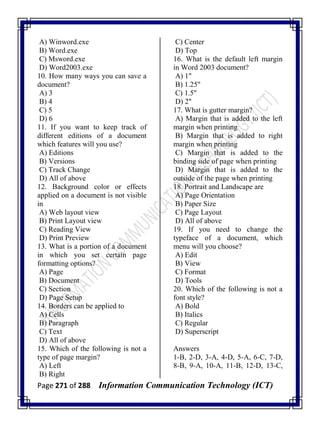 Page 271 of 288 Information Communication Technology (ICT)
A) Winword.exe
B) Word.exe
C) Msword.exe
D) Word2003.exe
10. How many ways you can save a
document?
A) 3
B) 4
C) 5
D) 6
11. If you want to keep track of
different editions of a document
which features will you use?
A) Editions
B) Versions
C) Track Change
D) All of above
12. Background color or effects
applied on a document is not visible
in
A) Web layout view
B) Print Layout view
C) Reading View
D) Print Preview
13. What is a portion of a document
in which you set certain page
formatting options?
A) Page
B) Document
C) Section
D) Page Setup
14. Borders can be applied to
A) Cells
B) Paragraph
C) Text
D) All of above
15. Which of the following is not a
type of page margin?
A) Left
B) Right
C) Center
D) Top
16. What is the default left margin
in Word 2003 document?
A) 1"
B) 1.25"
C) 1.5"
D) 2"
17. What is gutter margin?
A) Margin that is added to the left
margin when printing
B) Margin that is added to right
margin when printing
C) Margin that is added to the
binding side of page when printing
D) Margin that is added to the
outside of the page when printing
18. Portrait and Landscape are
A) Page Orientation
B) Paper Size
C) Page Layout
D) All of above
19. If you need to change the
typeface of a document, which
menu will you choose?
A) Edit
B) View
C) Format
D) Tools
20. Which of the following is not a
font style?
A) Bold
B) Italics
C) Regular
D) Superscript
Answers
1-B, 2-D, 3-A, 4-D, 5-A, 6-C, 7-D,
8-B, 9-A, 10-A, 11-B, 12-D, 13-C,
 
