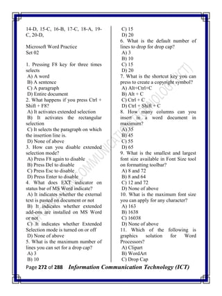 Page 272 of 288 Information Communication Technology (ICT)
14-D, 15-C, 16-B, 17-C, 18-A, 19-
C, 20-D,
Microsoft Word Practice
Set 02
1. Pressing F8 key for three times
selects
A) A word
B) A sentence
C) A paragraph
D) Entire document
2. What happens if you press Ctrl +
Shift + F8?
A) It activates extended selection
B) It activates the rectangular
selection
C) It selects the paragraph on which
the insertion line is.
D) None of above
3. How can you disable extended
selection mode?
A) Press F8 again to disable
B) Press Del to disable
C) Press Esc to disable
D) Press Enter to disable
4. What does EXT indicator on
status bar of MS Word indicate?
A) It indicates whether the external
text is pasted on document or not
B) It indicates whether extended
add-ons are installed on MS Word
or not
C) It indicates whether Extended
Selection mode is turned on or off
D) None of above
5. What is the maximum number of
lines you can set for a drop cap?
A) 3
B) 10
C) 15
D) 20
6. What is the default number of
lines to drop for drop cap?
A) 3
B) 10
C) 15
D) 20
7. What is the shortcut key you can
press to create a copyright symbol?
A) Alt+Ctrl+C
B) Alt + C
C) Ctrl + C
D) Ctrl + Shift + C
8. How many columns can you
insert in a word document in
maximum?
A) 35
B) 45
C) 55
D) 65
9. What is the smallest and largest
font size available in Font Size tool
on formatting toolbar?
A) 8 and 72
B) 8 and 64
C) 12 and 72
D) None of above
10. What is the maximum font size
you can apply for any character?
A) 163
B) 1638
C) 16038
D) None of above
11. Which of the following is
graphics solution for Word
Processors?
A) Clipart
B) WordArt
C) Drop Cap
 