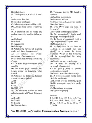Page 273 of 288 Information Communication Technology (ICT)
D) All of above
12. The keystrokes Ctrl + I is used
to
A) Increase font size
B) Inserts a line break
C) Indicate the text should be bold
D) Applies italic format to selected
text
13. A character that is raised and
smaller above the baseline is known
as
A) Outlined
B) Raised
C) Superscript
D) Subscript
14. What is the purpose of inserting
header and footer in document?
A) To enhance the overall
appearance of the document
B) To mark the starting and ending
of page
C) To make large document more
readable
D) To allow page headers and
footers appear on document when
printed
15. Which of the following function
key activates the speller?
A) F5
B) F7
C) F9
D) Shift + F7
16. The minimum number of rows
and columns in MS Word document
is
A) 1 and 1
B) 2 and 1
C) 2 and 2
D) None of above
17. Thesaurus tool in MS Word is
used for
A) Spelling suggestions
B) Grammar options
C) Synonyms and Antonyms words
D) All of above
18. Why Drop Caps are used in
document?
A) To drop all the capital letters
B) To automatically begin each
paragraph with capital letter
C) To begin a paragraph with a
large dropped initial capital letter
D) None of above
19. A bookmark is an item or
location in document that you
identify as a name for future
reference. Which of the following
task is accomplished by using
bookmarks?
A) To add anchors in web page
B) To mark the ending of a
paragraph of document
C) To quickly jump to specific
location in document
D) To add hyperlinks in webpage
20. A word processor would most
likely be used to do
A) Keep an account of money spent
B) Do a computer search in media
center
C) Maintain an inventory
D) Type a biography
Answers
1-B, 2-B, 3-C, 4-C, 5-B, 6-A, 7-A,
8-B, 9-A, 10-B, 11-A, 12-D, 13-C,
14-D, 15-B, 16-A, 17-C, 18-C, 19-
C, 20-D,
 