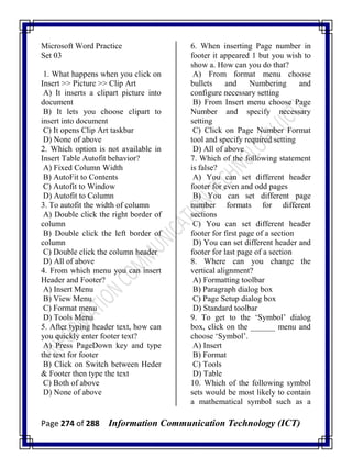 Page 274 of 288 Information Communication Technology (ICT)
Microsoft Word Practice
Set 03
1. What happens when you click on
Insert >> Picture >> Clip Art
A) It inserts a clipart picture into
document
B) It lets you choose clipart to
insert into document
C) It opens Clip Art taskbar
D) None of above
2. Which option is not available in
Insert Table Autofit behavior?
A) Fixed Column Width
B) AutoFit to Contents
C) Autofit to Window
D) Autofit to Column
3. To autofit the width of column
A) Double click the right border of
column
B) Double click the left border of
column
C) Double click the column header
D) All of above
4. From which menu you can insert
Header and Footer?
A) Insert Menu
B) View Menu
C) Format menu
D) Tools Menu
5. After typing header text, how can
you quickly enter footer text?
A) Press PageDown key and type
the text for footer
B) Click on Switch between Heder
& Footer then type the text
C) Both of above
D) None of above
6. When inserting Page number in
footer it appeared 1 but you wish to
show a. How can you do that?
A) From format menu choose
bullets and Numbering and
configure necessary setting
B) From Insert menu choose Page
Number and specify necessary
setting
C) Click on Page Number Format
tool and specify required setting
D) All of above
7. Which of the following statement
is false?
A) You can set different header
footer for even and odd pages
B) You can set different page
number formats for different
sections
C) You can set different header
footer for first page of a section
D) You can set different header and
footer for last page of a section
8. Where can you change the
vertical alignment?
A) Formatting toolbar
B) Paragraph dialog box
C) Page Setup dialog box
D) Standard toolbar
9. To get to the ‗Symbol‘ dialog
box, click on the ______ menu and
choose ‗Symbol‘.
A) Insert
B) Format
C) Tools
D) Table
10. Which of the following symbol
sets would be most likely to contain
a mathematical symbol such as a
 