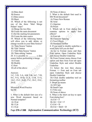 Page 276 of 288 Information Communication Technology (ICT)
A) Data sheet
B) Source
C) Data source
D) Sheet
18. Which of the following is not
one of the three ‗Mail Merge
Helper‘ steps?
A) Merge the two files
B) Create the main document
C) Set the mailing list parameters
D) Create the data source
19. Which of the following button
will allow you to add, delete, or
change records in your Data Source?
A) ‗Data Source‘ button
B) ‗Edit‘ button
C) ‗Edit Data Source‘ button
D) ‗Data editing‘ button
20. It is possible to _______ a data
source before performing a merge.
A) Create
B) Modify
C) Sort
D) all of the above
Answers
1-C, 2-D, 3-A, 4-B, 5-B, 6-C, 7-D,
8-C, 9-A, 10-D, 11-A, 12-B, 13-A,
14-C, 15-C, 16-B, 17-C, 18-C, 19-C,
20-D,
Microsoft Word Practice
Set 04
1. What is the default font size of a
new Word document based on
Normal template?
A) 10 pt
B) 12 pt
C) 14 pt
D) None of above
2. What is the default font used in
MS Word document?
A) Times New Roman
B) Arial
C) Algerian
D) Preeti
3. Which tab in Font dialog box
contains options to apply font
effects?
A) Font tab
B) Character Spacing
C) Text Effects
D) Standard Toolbar
4. If you need to double underline a
word, how will you do that?
A) Go to Format menu and then
Font option. Open Underline Style
and choose Double Underline
B) From Format menu choose Font
option and then from Font tab open
Underline Style and select Double
Underline
C) Select the text then choose
Format >> Font and on Font tab
open Underline Style and choose
Double Underline
D) Click double underline tool on
formatting toolbar
5. DropCap means
A) All Caps
B) Small Caps
C) Title case
D) None of above
6. What is the short cut key to open
Font dialog box?
A) Ctrl + F
B) Alt + Ctrl + F
C) Ctrl + D
D) Ctrl + Shift + D
 