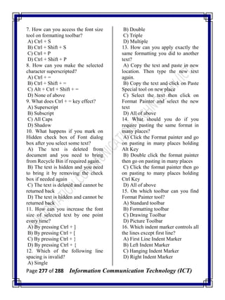 Page 277 of 288 Information Communication Technology (ICT)
7. How can you access the font size
tool on formatting toolbar?
A) Ctrl + S
B) Ctrl + Shift + S
C) Ctrl + P
D) Ctrl + Shift + P
8. How can you make the selected
character superscripted?
A) Ctrl + =
B) Ctrl + Shift + =
C) Alt + Ctrl + Shift + =
D) None of above
9. What does Ctrl + = key effect?
A) Superscript
B) Subscript
C) All Caps
D) Shadow
10. What happens if you mark on
Hidden check box of Font dialog
box after you select some text?
A) The text is deleted from
document and you need to bring
from Recycle Bin if required again.
B) The text is hidden and you need
to bring it by removing the check
box if needed again
C) The text is deleted and cannot be
returned back
D) The text is hidden and cannot be
returned back
11. How can you increase the font
size of selected text by one point
every time?
A) By pressing Ctrl + ]
B) By pressing Ctrl + [
C) By pressing Ctrl + }
D) By pressing Ctrl + {
12. Which of the following line
spacing is invalid?
A) Single
B) Double
C) Triple
D) Multiple
13. How can you apply exactly the
same formatting you did to another
text?
A) Copy the text and paste in new
location. Then type the new text
again.
B) Copy the text and click on Paste
Special tool on new place
C) Select the text then click on
Format Painter and select the new
text
D) All of above
14. What should you do if you
require pasting the same format in
many places?
A) Click the Format painter and go
on pasting in many places holding
Alt Key
B) Double click the format painter
then go on pasting in many places
C) Click the format painter then go
on pasting to many places holding
Ctrl Key
D) All of above
15. On which toolbar can you find
Format Painter tool?
A) Standard toolbar
B) Formatting toolbar
C) Drawing Toolbar
D) Picture Toolbar
16. Which indent marker controls all
the lines except first line?
A) First Line Indent Marker
B) Left Indent Marker
C) Hanging Indent Marker
D) Right Indent Marker
 