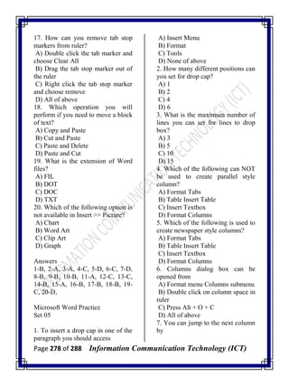 Page 278 of 288 Information Communication Technology (ICT)
17. How can you remove tab stop
markers from ruler?
A) Double click the tab marker and
choose Clear All
B) Drag the tab stop marker out of
the ruler
C) Right click the tab stop marker
and choose remove
D) All of above
18. Which operation you will
perform if you need to move a block
of text?
A) Copy and Paste
B) Cut and Paste
C) Paste and Delete
D) Paste and Cut
19. What is the extension of Word
files?
A) FIL
B) DOT
C) DOC
D) TXT
20. Which of the following option is
not available in Insert >> Picture?
A) Chart
B) Word Art
C) Clip Art
D) Graph
Answers
1-B, 2-A, 3-A, 4-C, 5-D, 6-C, 7-D,
8-B, 9-B, 10-B, 11-A, 12-C, 13-C,
14-B, 15-A, 16-B, 17-B, 18-B, 19-
C, 20-D,
Microsoft Word Practice
Set 05
1. To insert a drop cap in one of the
paragraph you should access
A) Insert Menu
B) Format
C) Tools
D) None of above
2. How many different positions can
you set for drop cap?
A) 1
B) 2
C) 4
D) 6
3. What is the maximum number of
lines you can set for lines to drop
box?
A) 3
B) 5
C) 10
D) 15
4. Which of the following can NOT
be used to create parallel style
column?
A) Format Tabs
B) Table Insert Table
C) Insert Textbox
D) Format Columns
5. Which of the following is used to
create newspaper style columns?
A) Format Tabs
B) Table Insert Table
C) Insert Textbox
D) Format Columns
6. Columns dialog box can be
opened from
A) Format menu Columns submenu
B) Double click on column space in
ruler
C) Press Alt + O + C
D) All of above
7. You can jump to the next column
by
 