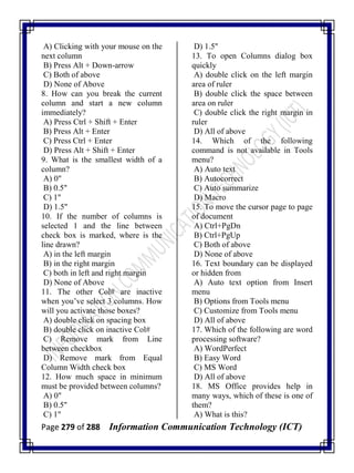 Page 279 of 288 Information Communication Technology (ICT)
A) Clicking with your mouse on the
next column
B) Press Alt + Down-arrow
C) Both of above
D) None of Above
8. How can you break the current
column and start a new column
immediately?
A) Press Ctrl + Shift + Enter
B) Press Alt + Enter
C) Press Ctrl + Enter
D) Press Alt + Shift + Enter
9. What is the smallest width of a
column?
A) 0"
B) 0.5"
C) 1"
D) 1.5"
10. If the number of columns is
selected 1 and the line between
check box is marked, where is the
line drawn?
A) in the left margin
B) in the right margin
C) both in left and right margin
D) None of Above
11. The other Col# are inactive
when you‘ve select 3 columns. How
will you activate those boxes?
A) double click on spacing box
B) double click on inactive Col#
C) Remove mark from Line
between checkbox
D) Remove mark from Equal
Column Width check box
12. How much space in minimum
must be provided between columns?
A) 0"
B) 0.5"
C) 1"
D) 1.5"
13. To open Columns dialog box
quickly
A) double click on the left margin
area of ruler
B) double click the space between
area on ruler
C) double click the right margin in
ruler
D) All of above
14. Which of the following
command is not available in Tools
menu?
A) Auto text
B) Autocorrect
C) Auto summarize
D) Macro
15. To move the cursor page to page
of document
A) Ctrl+PgDn
B) Ctrl+PgUp
C) Both of above
D) None of above
16. Text boundary can be displayed
or hidden from
A) Auto text option from Insert
menu
B) Options from Tools menu
C) Customize from Tools menu
D) All of above
17. Which of the following are word
processing software?
A) WordPerfect
B) Easy Word
C) MS Word
D) All of above
18. MS Office provides help in
many ways, which of these is one of
them?
A) What is this?
 