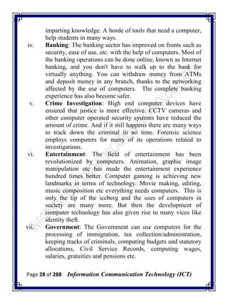 Page 28 of 288 Information Communication Technology (ICT)
imparting knowledge. A horde of tools that need a computer,
help students in many ways.
iv. Banking: The banking sector has improved on fronts such as
security, ease of use, etc. with the help of computers. Most of
the banking operations can be done online, known as Internet
banking, and you don't have to walk up to the bank for
virtually anything. You can withdraw money from ATMs
and deposit money in any branch, thanks to the networking
affected by the use of computers. The complete banking
experience has also become safer.
v. Crime Investigation: High end computer devices have
ensured that justice is more effective. CCTV cameras and
other computer operated security systems have reduced the
amount of crime. And if it still happens there are many ways
to track down the criminal in no time. Forensic science
employs computers for many of its operations related to
investigations.
vi. Entertainment: The field of entertainment has been
revolutionized by computers. Animation, graphic image
manipulation etc has made the entertainment experience
hundred times better. Computer gaming is achieving new
landmarks in terms of technology. Movie making, editing,
music composition etc everything needs computers. This is
only the tip of the iceberg and the uses of computers in
society are many more. But then the development of
computer technology has also given rise to many vices like
identity theft.
vii. Government: The Government can use computers for the
processing of immigration, tax collection/administration,
keeping tracks of criminals, computing budgets and statutory
allocations, Civil Service Records, computing wages,
salaries, gratuities and pensions etc.
 