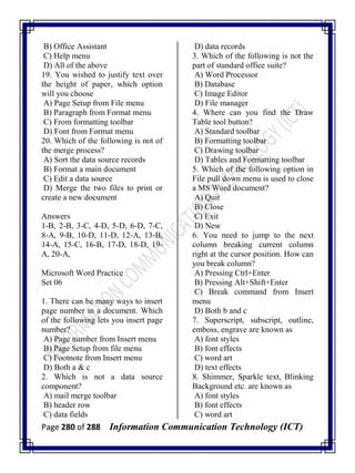Page 280 of 288 Information Communication Technology (ICT)
B) Office Assistant
C) Help menu
D) All of the above
19. You wished to justify text over
the height of paper, which option
will you choose
A) Page Setup from File menu
B) Paragraph from Format menu
C) From formatting toolbar
D) Font from Format menu
20. Which of the following is not of
the merge process?
A) Sort the data source records
B) Format a main document
C) Edit a data source
D) Merge the two files to print or
create a new document
Answers
1-B, 2-B, 3-C, 4-D, 5-D, 6-D, 7-C,
8-A, 9-B, 10-D, 11-D, 12-A, 13-B,
14-A, 15-C, 16-B, 17-D, 18-D, 19-
A, 20-A,
Microsoft Word Practice
Set 06
1. There can be many ways to insert
page number in a document. Which
of the following lets you insert page
number?
A) Page number from Insert menu
B) Page Setup from file menu
C) Footnote from Insert menu
D) Both a & c
2. Which is not a data source
component?
A) mail merge toolbar
B) header row
C) data fields
D) data records
3. Which of the following is not the
part of standard office suite?
A) Word Processor
B) Database
C) Image Editor
D) File manager
4. Where can you find the Draw
Table tool button?
A) Standard toolbar
B) Formatting toolbar
C) Drawing toolbar
D) Tables and Formatting toolbar
5. Which of the following option in
File pull down menu is used to close
a MS Word document?
A) Quit
B) Close
C) Exit
D) New
6. You need to jump to the next
column breaking current column
right at the cursor position. How can
you break column?
A) Pressing Ctrl+Enter
B) Pressing Alt+Shift+Enter
C) Break command from Insert
menu
D) Both b and c
7. Superscript, subscript, outline,
emboss, engrave are known as
A) font styles
B) font effects
C) word art
D) text effects
8. Shimmer, Sparkle text, Blinking
Background etc. are known as
A) font styles
B) font effects
C) word art
 