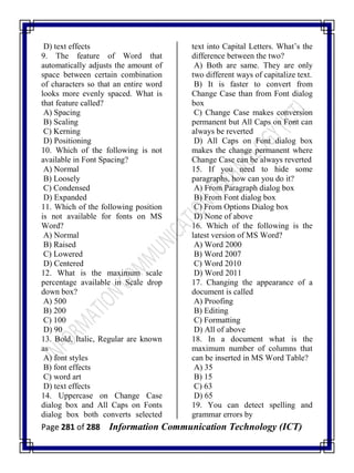 Page 281 of 288 Information Communication Technology (ICT)
D) text effects
9. The feature of Word that
automatically adjusts the amount of
space between certain combination
of characters so that an entire word
looks more evenly spaced. What is
that feature called?
A) Spacing
B) Scaling
C) Kerning
D) Positioning
10. Which of the following is not
available in Font Spacing?
A) Normal
B) Loosely
C) Condensed
D) Expanded
11. Which of the following position
is not available for fonts on MS
Word?
A) Normal
B) Raised
C) Lowered
D) Centered
12. What is the maximum scale
percentage available in Scale drop
down box?
A) 500
B) 200
C) 100
D) 90
13. Bold, Italic, Regular are known
as
A) font styles
B) font effects
C) word art
D) text effects
14. Uppercase on Change Case
dialog box and All Caps on Fonts
dialog box both converts selected
text into Capital Letters. What‘s the
difference between the two?
A) Both are same. They are only
two different ways of capitalize text.
B) It is faster to convert from
Change Case than from Font dialog
box
C) Change Case makes conversion
permanent but All Caps on Font can
always be reverted
D) All Caps on Font dialog box
makes the change permanent where
Change Case can be always reverted
15. If you need to hide some
paragraphs, how can you do it?
A) From Paragraph dialog box
B) From Font dialog box
C) From Options Dialog box
D) None of above
16. Which of the following is the
latest version of MS Word?
A) Word 2000
B) Word 2007
C) Word 2010
D) Word 2011
17. Changing the appearance of a
document is called
A) Proofing
B) Editing
C) Formatting
D) All of above
18. In a document what is the
maximum number of columns that
can be inserted in MS Word Table?
A) 35
B) 15
C) 63
D) 65
19. You can detect spelling and
grammar errors by
 