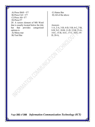 Page 282 of 288 Information Communication Technology (ICT)
A) Press Shift + F7
B) Press Ctrl + F7
C) Press Alt+ F7
D) Press F7
20. A screen element of MS Word
that is usually located below the title
bar that provides categorized
options is
A) Menu mar
B) Tool Bar
C) Status Bar
D) All of the above
Answers
1-A, 2-A, 3-D, 4-D, 5-B, 6-C, 7-B,
8-D, 9-C, 10-B, 11-D, 12-B, 13-A,
14-C, 15-B, 16-C, 17-C, 18-C, 19-
D, 20-A,
 