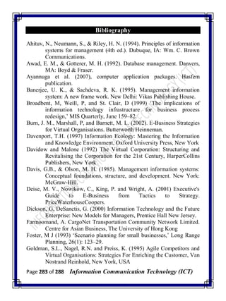 Page 283 of 288 Information Communication Technology (ICT)
Bibliography
Ahituv, N., Neumann, S., & Riley, H. N. (1994). Principles of information
systems for management (4th ed.). Dubuque, IA: Wm. C. Brown
Communications.
Awad, E. M., & Gotterer, M. H. (1992). Database management. Danvers,
MA: Boyd & Fraser.
Ayannuga et al. (2007), computer application packages. Hasfem
publication.
Banerjee, U. K., & Sachdeva, R. K. (1995). Management information
system: A new frame work. New Delhi: Vikas Publishing House.
Broadbent, M, Weill, P, and St. Clair, D (1999) ‗The implications of
information technology infrastructure for business process
redesign,‘ MIS Quarterly, June 159–82.
Burn, J. M., Marshall, P, and Barnett, M. L. (2002). E-Business Strategies
for Virtual Organisations. Butterworth Heinneman.
Davenport, T.H. (1997) Information Ecology: Mastering the Information
and Knowledge Environment, Oxford University Press, New York
Davidow and Malone (1992) The Virtual Corporation: Structuring and
Revitalising the Corporation for the 21st Century, HarperCollins
Publishers, New York
Davis, G.B., & Olson, M. H. (1985). Management information systems:
Conceptual foundations, structure, and development. New York:
McGraw-Hill.
Deise, M. V., Nowikow, C., King, P. and Wright, A. (2001) Executive's
Guide to E-Business from Tactics to Strategy.
PriceWaterhouseCoopers.
Dickson, G, DeSanctis, G. (2000) Information Technology and the Future
Enterprise: New Models for Managers, Prentice Hall New Jersey.
Farmoomand, A. CargoNet Transportation Community Network Limited.
Centre for Asian Business, The University of Hong Kong
Foster, M J (1993) ‗Scenario planning for small businesses,‘ Long Range
Planning, 26(1): 123–29.
Goldman, S.L., Nagel, R.N. and Preiss, K. (1995) Agile Competitors and
Virtual Organisations: Strategies For Enriching the Customer, Van
Nostrand Reinhold, New York, USA
 