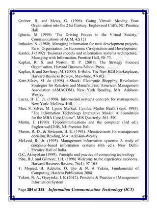 Page 284 of 288 Information Communication Technology (ICT)
Greiner, R. and Metes, G. (1996). Going Virtual: Moving Your
Organisation into the 21st Century. Englewood Cliffs, NJ: Prentice
Hall.
Igbaria, M (1999) ‗The Driving Forces in the Virtual Society,‘
Communications of ACM, 42(12)
Imboden, N. (1980). Managing information for rural development projects.
Paris: Organization for Economic Co-operation and Development.
Kanter, J (1992) ‗Business models and information systems architecture,‘
Managing with Information, Prentice Hall, 50–73.
Kaplan, R. S. and Norton, D. P. (2001). The Strategy Focused
Organisation, Harvard Business School Press.
Kaplan, S. and Sawhney, M. (2000). E-Hubs: The New B2B Marketplaces,
Harvard Business Review, May-June, 97-103.
Kare-Silver, M. de (1998) e-Shock- Electronic Shopping Revolution:
Strategies for Retailers and Manufaturers, American Management
Association (AMACOM), New York Reading, MA: Addison-
Wesley.
Lucas, H. C., Jr. (1990). Information systems concepts for management.
New York: McGraw-Hill.
Marc S. Silver, M. Lynne Markus, Cynthia Mathis Beath (Sept. 1995).
"The Information Technology Interactive Model: A Foundation
for the MBA Core Course". MIS Quarterly: 361–390.
Martin, J. (1990). Telecommunications and the computer (3rd ed.).
Englewood Cliffs, NJ: Prentice-Hall.
Mason, R. D., & Swanson, B. E. (1981). Measurements for management
decision. Reading, MA: Addison-Wesley.
McLeod, R., Jr. (1995). Management information systems: A study of
computer-based information systems (6th ed.). New Delhi:
Prentice Hall of India.
O.C, Akinyokun (1999), Principle and practice of computing technology
Pine, B.J. and Gilmore, J.H. (1998) Welcome to the experience economy.
Harvard Business Review, 76(4): 97-105
T. Mojeed, B. Adetoba, O. Ojo & N. A Yekini, Fundamental of
Computing, Hasfem Publication 2008
Yekini, N. A., Oyeyinka, I. K (2012), Principle & Practice of Management
Information System
 