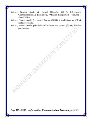 Page 285 of 288 Information Communication Technology (ICT)
Yekini, Nureni Asafe & Lawal Olawale, (2012) Information
Communication & Technology ―Modern Perspective‖ (Volume I)
First Edition
Yekini, Nureni Asafe & Lawal Olawale (2009), introduction to ICT &
Data processing
Yekini, Nureni Asafe, principles of information system (2010), Hasfem
publication
 