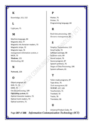 Page 287 of 288 Information Communication Technology (ICT)
K
Knowledge, 111, 112
L
Light pen, 71
M
Machine language, 84
Magnetic disk, 77
Magnetic ink character readers, 73
Magnetic stripe, 72
Magnetic tape, 76
management information system, v
MICR, 73
Modems, 121
Multitasking, 82
N
Network, 128
O
Object program, 87
OCR, 71, 73
OMR, 73
On-line processing, 109
Operating system, 81
Optical character readers, 73
Optical mark readers, 73
Optical scanners, 71
P
Plotter, 75
Printer, 75
Programming language, 84
R
Real-time processing, 109
Resource management, 82
S
Simplex Transmission, 119
Smart cards, 72
Software package, 88
Software suite, 89
Sound output, 76
Source program, 87
Speech synthesis, 76
Stages of Data Processing, 106
System software, 81
T
Tailor-made programs, 87
Tape drive, 76
Task management, 82
TCP/IP, 127, 128
Touchscreen, 71
Trackball, 70
Tracks, 78
Translator, 86
U
Universal Product Code, 74
 