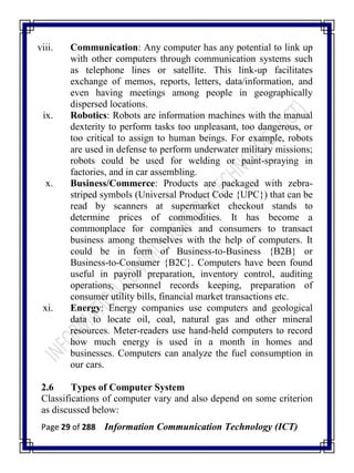 Page 29 of 288 Information Communication Technology (ICT)
viii. Communication: Any computer has any potential to link up
with other computers through communication systems such
as telephone lines or satellite. This link-up facilitates
exchange of memos, reports, letters, data/information, and
even having meetings among people in geographically
dispersed locations.
ix. Robotics: Robots are information machines with the manual
dexterity to perform tasks too unpleasant, too dangerous, or
too critical to assign to human beings. For example, robots
are used in defense to perform underwater military missions;
robots could be used for welding or paint-spraying in
factories, and in car assembling.
x. Business/Commerce: Products are packaged with zebra-
striped symbols (Universal Product Code {UPC}) that can be
read by scanners at supermarket checkout stands to
determine prices of commodities. It has become a
commonplace for companies and consumers to transact
business among themselves with the help of computers. It
could be in form of Business-to-Business {B2B} or
Business-to-Consumer {B2C}. Computers have been found
useful in payroll preparation, inventory control, auditing
operations, personnel records keeping, preparation of
consumer utility bills, financial market transactions etc.
xi. Energy: Energy companies use computers and geological
data to locate oil, coal, natural gas and other mineral
resources. Meter-readers use hand-held computers to record
how much energy is used in a month in homes and
businesses. Computers can analyze the fuel consumption in
our cars.
2.6 Types of Computer System
Classifications of computer vary and also depend on some criterion
as discussed below:
 