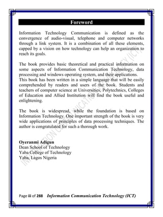 Page iii of 288 Information Communication Technology (ICT)
Foreword
Information Technology Communication is defined as the
convergence of audio-visual, telephone and computer networks
through a link system. It is a combination of all these elements,
capped by a vision on how technology can help an organization to
reach its goals.
The book provides basic theoretical and practical information on
some aspects of Information Communication Technology, data
processing and windows operating system, and their applications.
This book has been written in a simple language that will be easily
comprehended by readers and users of the book. Students and
teachers of computer science at Universities, Polytechnics, Colleges
of Education and Allied Institution will find the book useful and
enlightening.
The book is widespread, while the foundation is based on
Information Technology. One important strength of the book is very
wide applications of principles of data processing techniques. The
author is congratulated for such a thorough work.
Oyeranmi Adigun
Dean School of Technology
Yaba College of Technology
Yaba, Lagos Nigeria
 