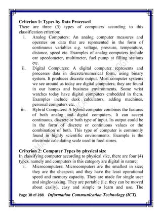 Page 30 of 288 Information Communication Technology (ICT)
Criterion 1: Types by Data Processed
There are three (3) types of computers according to this
classification criterion:
i. Analog Computers: An analog computer measures and
operates on data that are represented in the form of
continuous variables e.g. voltage, pressure, temperature,
distance, speed etc. Examples of analog computers include
car speedometer, multimeter, fuel pump at filling stations
etc.
ii. Digital Computers: A digital computer represents and
processes data in discrete/numerical form, using binary
system. It produces discrete output. Most computer systems
we see around us today are digital computers; they are found
in our homes and business environments. Some wrist
watches today have digital computers embedded in them.
Examples include desk calculators, adding machines,
personal computers etc.
iii. Hybrid Computers: A hybrid computer combines the features
of both analog and digital computers. It can accept
continuous, discrete or both type of input. Its output could be
in the form of discrete or continuous values or the
combination of both. This type of computer is commonly
found in highly scientific environments. Example is the
electronic calculating scale used in food stores.
Criterion 2: Computer Types by physical size
In classifying computer according to physical size, there are four (4)
types, namely and computers in this category are digital in nature:
i. Microcomputers: Microcomputers are the smallest in size;
they are the cheapest; and they have the least operational
speed and memory capacity. They are made for single user
and single-tasking. They are portable (i.e. they can be moved
about easily), easy and simple to learn and use. The
 