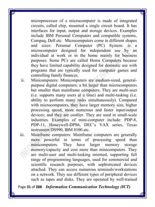 Page 31 of 288 Information Communication Technology (ICT)
microprocessor of a microcomputer is made of integrated
circuits, called chip, mounted a single circuit board. It has
interfaces for input, output and storage devices. Examples
include IBM Personal Computers and compatible systems,
Compaq, Dell etc. Microcomputers come in different shapes
and sizes: Personal Computer (PC) System: is a
microcomputer designed for independent use by an
individual at work or in the home mainly for business
purposes. Some PCs are called Home Computers because
they have limited capability designed for domestic use with
programs that are typically used for computer games and
controlling family finances.
ii. Minicomputers: Minicomputers are medium-sized, general-
purpose digital computers; a bit larger than microcomputers
but smaller than mainframe computers. They are multi-user
(i.e. supports many users at a time) and multi-tasking (i.e.
ability to perform many tasks simultaneously). Compared
with microcomputers, they have larger memory size, higher
processing speed, more numerous and faster input/output
devices; and they are costlier. They are used in small-scale
industries. Examples of mini-computer include: PDP-8,
PDP-11, Honeywell-DPS6, DEC‘s VAX series, Texas
instrument DS990, IBM 8100 etc.
iii. Mainframe computers: Mainframe computers are generally
more powerful in terms of processing speed than
minicomputers. They have larger memory storage
memory/capacity and cost more than minicomputers. They
are multi-user and multi-tasking oriented, supporting full
range of programming languages, used for commercial and
scientific research purposes, with sophisticated devices
attached. They can access numerous terminals/workstations
on a network. They use different types of peripheral devices
such as tapes and disks. They are operated by well-trained
 