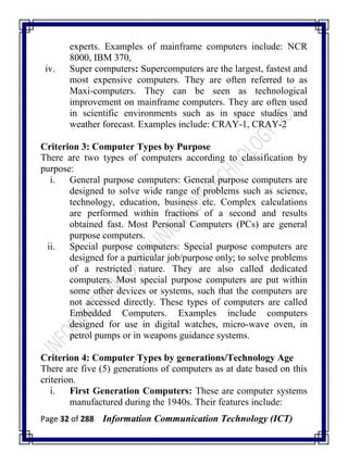 Page 32 of 288 Information Communication Technology (ICT)
experts. Examples of mainframe computers include: NCR
8000, IBM 370,
iv. Super computers: Supercomputers are the largest, fastest and
most expensive computers. They are often referred to as
Maxi-computers. They can be seen as technological
improvement on mainframe computers. They are often used
in scientific environments such as in space studies and
weather forecast. Examples include: CRAY-1, CRAY-2
Criterion 3: Computer Types by Purpose
There are two types of computers according to classification by
purpose:
i. General purpose computers: General purpose computers are
designed to solve wide range of problems such as science,
technology, education, business etc. Complex calculations
are performed within fractions of a second and results
obtained fast. Most Personal Computers (PCs) are general
purpose computers.
ii. Special purpose computers: Special purpose computers are
designed for a particular job/purpose only; to solve problems
of a restricted nature. They are also called dedicated
computers. Most special purpose computers are put within
some other devices or systems, such that the computers are
not accessed directly. These types of computers are called
Embedded Computers. Examples include computers
designed for use in digital watches, micro-wave oven, in
petrol pumps or in weapons guidance systems.
Criterion 4: Computer Types by generations/Technology Age
There are five (5) generations of computers as at date based on this
criterion.
i. First Generation Computers: These are computer systems
manufactured during the 1940s. Their features include:
 
