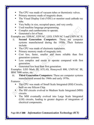 Page 33 of 288 Information Communication Technology (ICT)
 The CPU was made of vacuum tubes or thermionic valves.
 Primary memory made of magnetic drum.
 The Visual Display Unit (VDU) or monitor used cathode ray
tube.
 Very bulky in size, occupied space, and very costly.
 Used machine language programming.
 Complex and cumbersome to operate.
 Generated a lot of heat.
Examples are: EDSAC, EDVAC, LEO, UNIVAC I and UNIVAC II.
ii. Second Generation Computers: These are computer
systems manufactured during the 1950s. Their features
include:
 The CPU was made of electronic transistors.
 Primary memory made of magnetic core.
 Cost less, faster, smaller and more reliable than first
generation systems.
 Less complex and easier to operate compared with first
generation.
 Generated less heat than first generation.
Examples: LEO Mark III, ATLAS, Honeywell 800, UNIVAC III,
IBM 7000 series, etc.
iii. Third Generation Computers: These are computer systems
manufactured around the 1960s and early 1970s.
Features:
 The CPU was made of Small Scale Integrated (SSI) Circuits,
built on one Silicon Chip.
 The SSI circuits evolved to Medium Scale Integrated (MSI)
circuits.
 The MSI eventually evolved into Large Scale Integrated
(LSI) circuits, leading to greater degrees of integration of
electrical components.
 