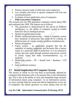 Page 35 of 288 Information Communication Technology (ICT)
 Primary memory made of solid state semi-conductors.
 Less complex and easier to operate compared with first and
second generations.
 Evolution of more application areas of computers.
v. Fifth Generation Computers
The research into the fifth generation computers started about 1985
and continued into 1990. The features are as follows:
 This generation is characterized by the advent of Artificial
intelligence, i.e. the ability of computer system to exhibit
behaviors like an intelligent person.
 Speech recognition/processing
 Parallel architecture/processing – where a computer system
have hundreds of processors that could all be working on
different parts of a single complex problem simultaneously.
 Pattern recognition –
 Expert system – an application program that has the
capability of making judgments and decisions like a human
expert in a particular field of profession. It is an interactive
system that puts users through question-and-answer session
to clarify issues and make recommendations, e.g. in
medicine.
 Multimedia system – PC + Sound Card + Speakers + CD
Drive
 Semi-conductor memory.
2.7 Social Implication Of Computer System
The society in which we live has been so profoundly affected by
computers that historians refer to the present time as the information
age. This is due to the ability to store and manipulate large amounts
of information (data) using computers. As an information society,
we must consider both the social and ethical implications of our use
of computers. By ethical questions we mean asking what are the
 