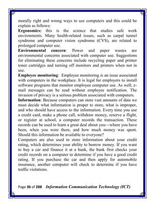 Page 36 of 288 Information Communication Technology (ICT)
morally right and wrong ways to use computers and this could be
explain as follows:
Ergonomics: this is the science that studies safe work
environments. Many health-related issues, such as carpal tunnel
syndrome and computer vision syndrome (CVS), are related to
prolonged computer use.
Environmental concern: Power and paper wastes are
environmental concerns associated with computer use. Suggestions
for eliminating these concerns include recycling paper and printer
toner cartridges and turning off monitors and printers when not in
use.
Employee monitoring: Employee monitoring is an issue associated
with computers in the workplace. It is legal for employers to install
software programs that monitor employee computer use. As well, e-
mail messages can be read without employee notification. The
invasion of privacy is a serious problem associated with computers.
Information: Because computers can store vast amounts of data we
must decide what information is proper to store, what is improper,
and who should have access to the information. Every time you use
a credit card, make a phone call, withdraw money, reserve a flight,
or register at school, a computer records the transaction. These
records can be used to learn a great deal about you—where you have
been, when you were there, and how much money was spent.
Should this information be available to everyone?
Computers are also used to store information about your credit
rating, which determines your ability to borrow money. If you want
to buy a car and finance it at a bank, the bank first checks your
credit records on a computer to determine if you have a good credit
rating. If you purchase the car and then apply for automobile
insurance, another computer will check to determine if you have
traffic violations.
 